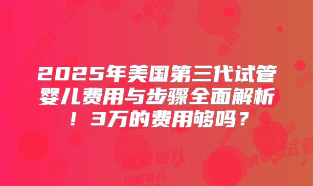 2025年美国第三代试管婴儿费用与步骤全面解析！3万的费用够吗？