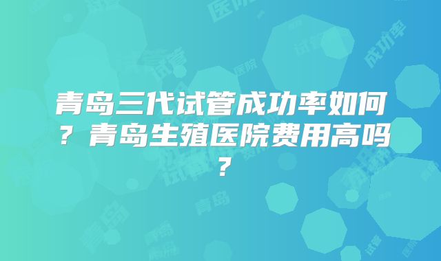 青岛三代试管成功率如何?青岛生殖医院费用高吗?