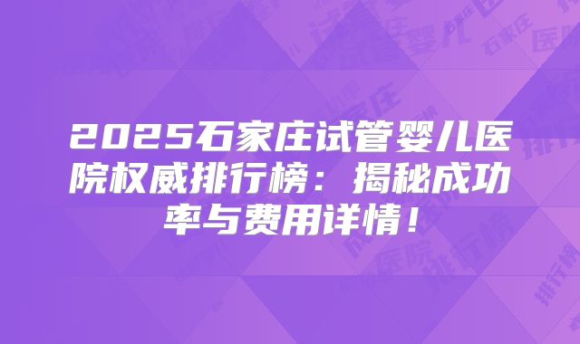 2025石家庄试管婴儿医院权威排行榜：揭秘成功率与费用详情！