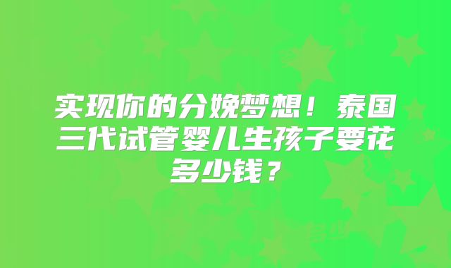 实现你的分娩梦想！泰国三代试管婴儿生孩子要花多少钱？