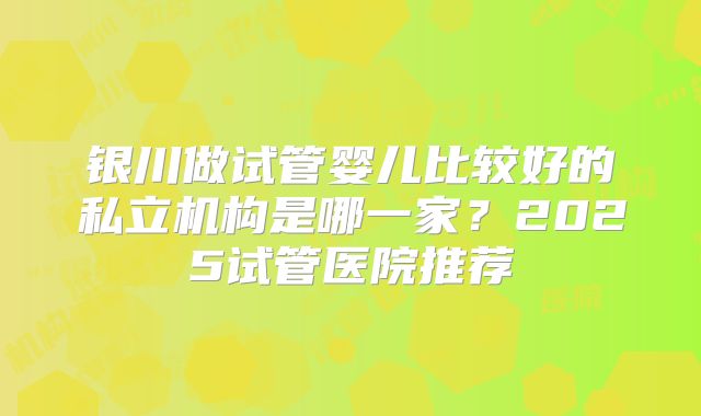 银川做试管婴儿比较好的私立机构是哪一家?2025试管医院推荐