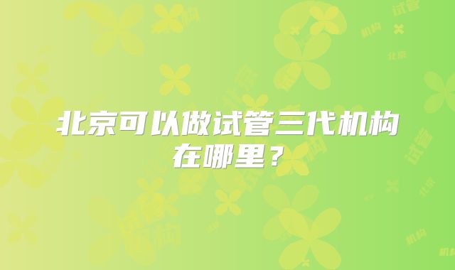 北京可以做试管三代机构在哪里？