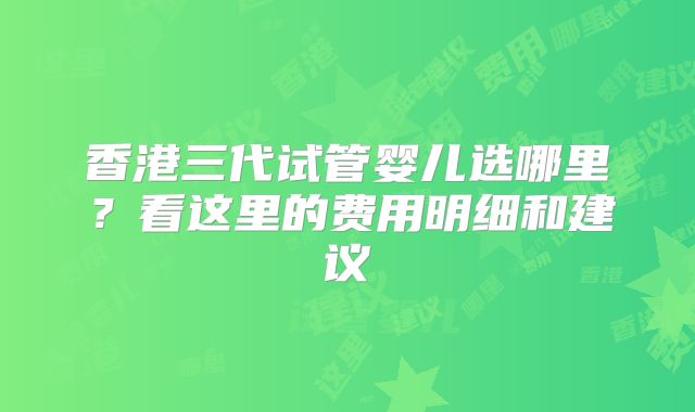 香港三代试管婴儿选哪里？看这里的费用明细和建议