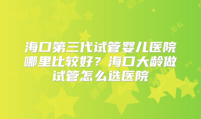 海口第三代试管婴儿医院哪里比较好？海口大龄做试管怎么选医院