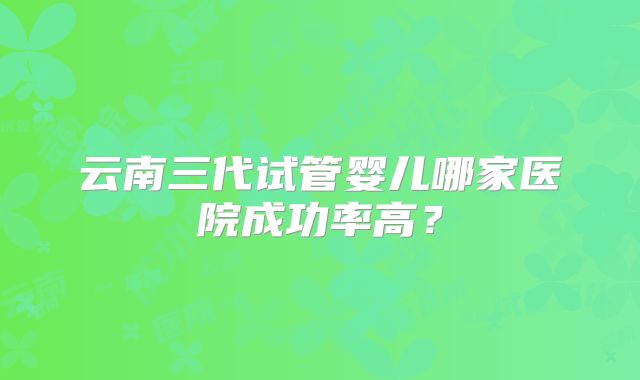 云南三代试管婴儿哪家医院成功率高?
