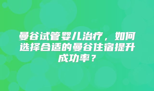 曼谷试管婴儿治疗，如何选择合适的曼谷住宿提升成功率？