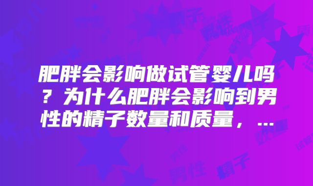 肥胖会影响做试管婴儿吗？为什么肥胖会影响到男性的精子数量和质量，...
