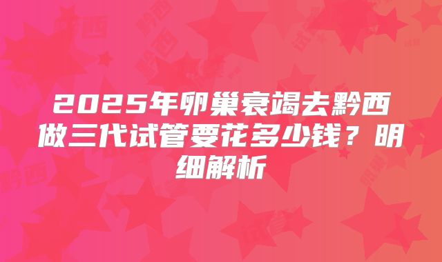 2025年卵巢衰竭去黔西做三代试管要花多少钱?明细解析
