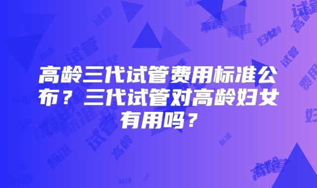 高龄三代试管费用标准公布？三代试管对高龄妇女有用吗？