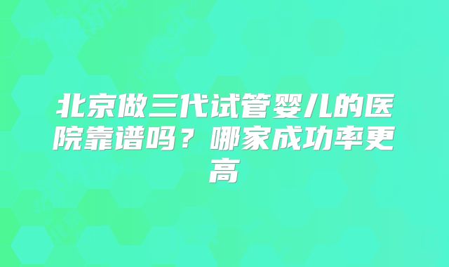 北京做三代试管婴儿的医院靠谱吗？哪家成功率更高