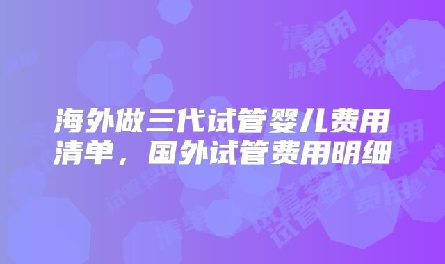 海外做三代试管婴儿费用清单，国外试管费用明细