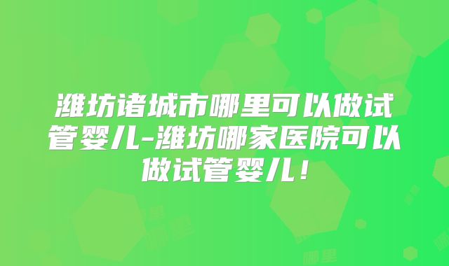 潍坊诸城市哪里可以做试管婴儿-潍坊哪家医院可以做试管婴儿!