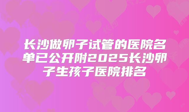 长沙做卵子试管的医院名单已公开附2025长沙卵子生孩子医院排名