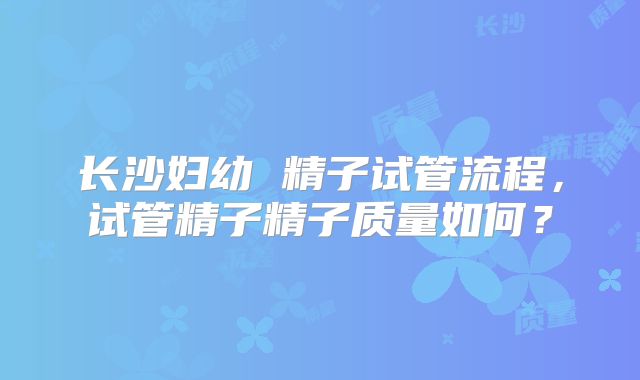 长沙妇幼 精子试管流程，试管精子精子质量如何？