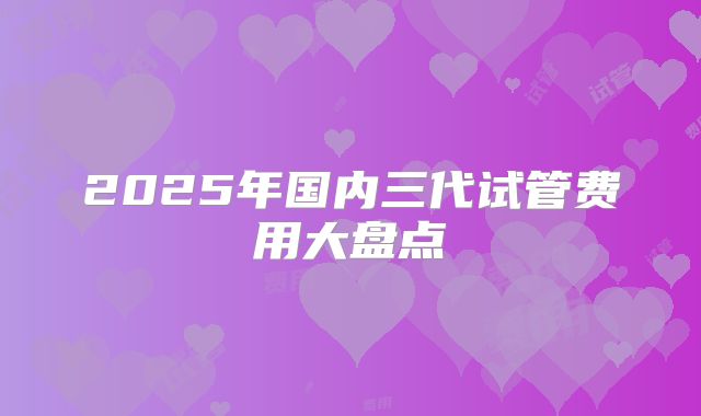 2025年国内三代试管费用大盘点