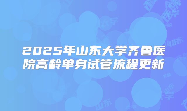 2025年山东大学齐鲁医院高龄单身试管流程更新