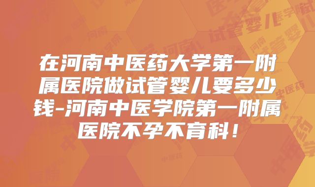 在河南中医药大学第一附属医院做试管婴儿要多少钱-河南中医学院第一附属医院不孕不育科！