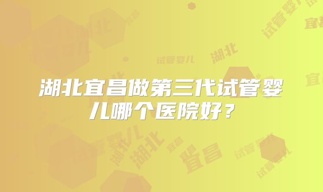 湖北宜昌做第三代试管婴儿哪个医院好？
