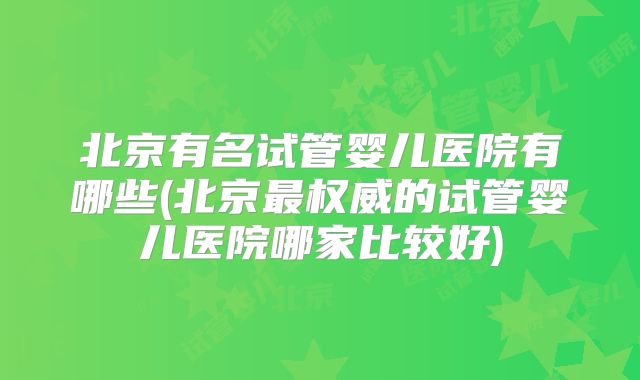 北京有名试管婴儿医院有哪些(北京最权威的试管婴儿医院哪家比较好)