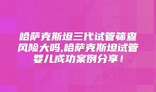 哈萨克斯坦三代试管筛查风险大吗,哈萨克斯坦试管婴儿成功案例分享！