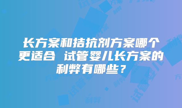 长方案和拮抗剂方案哪个更适合 试管婴儿长方案的利弊有哪些？
