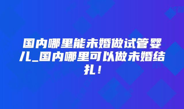 国内哪里能未婚做试管婴儿_国内哪里可以做未婚结扎！