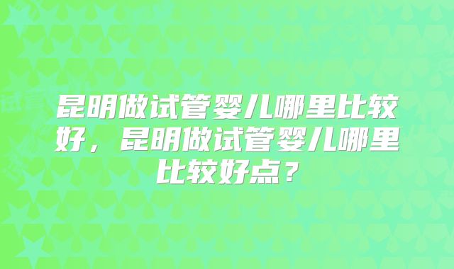 昆明做试管婴儿哪里比较好,昆明做试管婴儿哪里比较好点?