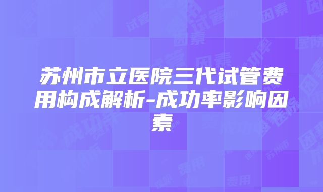 苏州市立医院三代试管费用构成解析-成功率影响因素
