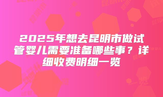 2025年想去昆明市做试管婴儿需要准备哪些事？详细收费明细一览
