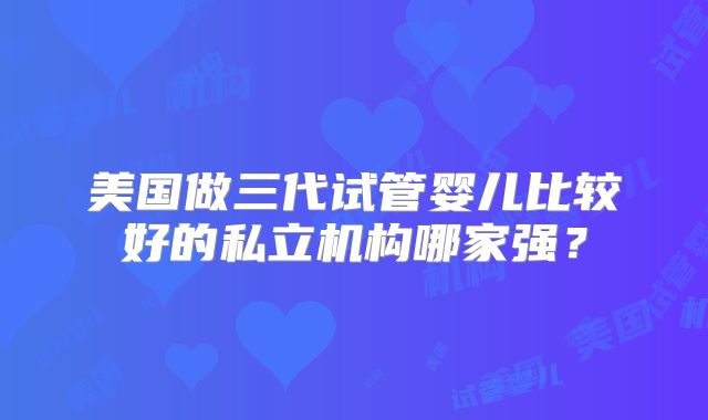 美国做三代试管婴儿比较好的私立机构哪家强？