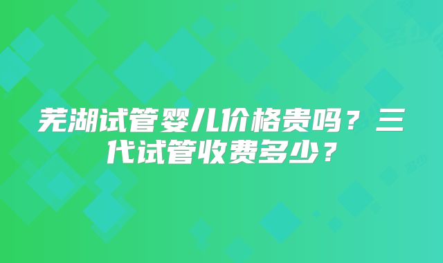 芜湖试管婴儿价格贵吗？三代试管收费多少？