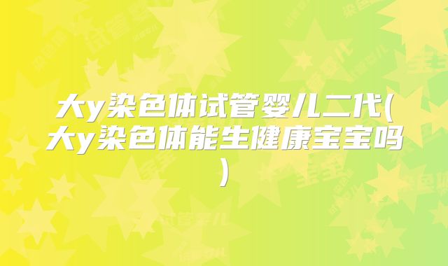 大y染色体试管婴儿二代(大y染色体能生健康宝宝吗)
