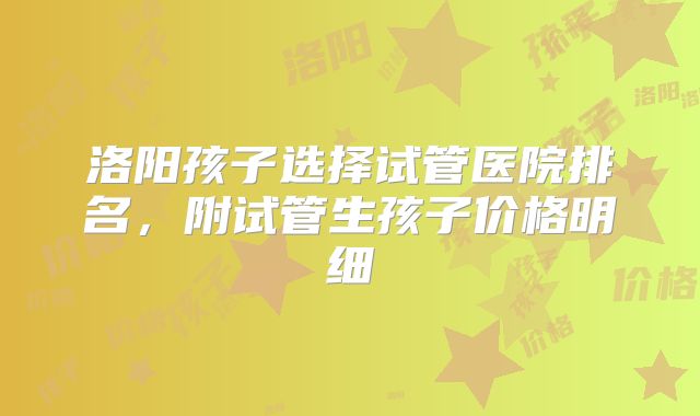 洛阳孩子选择试管医院排名，附试管生孩子价格明细