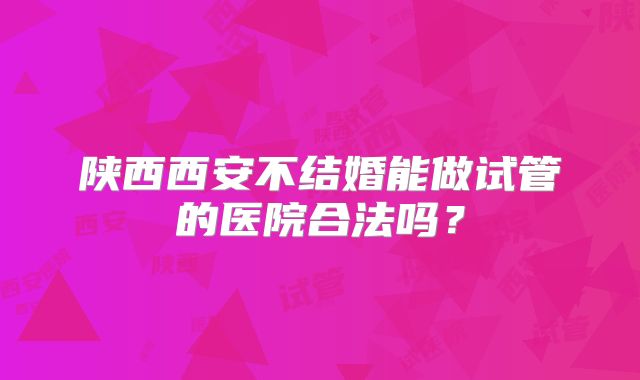 陕西西安不结婚能做试管的医院合法吗？