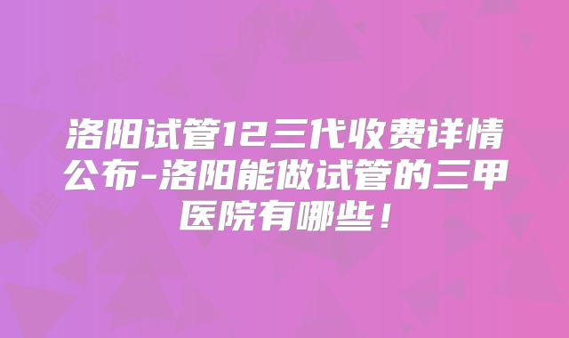 洛阳试管12三代收费详情公布-洛阳能做试管的三甲医院有哪些！