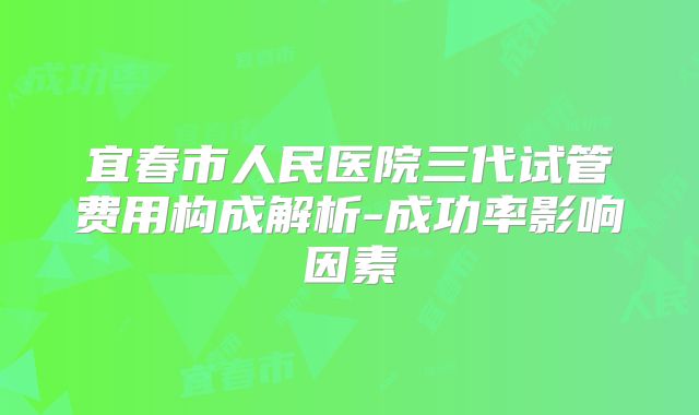 宜春市人民医院三代试管费用构成解析-成功率影响因素