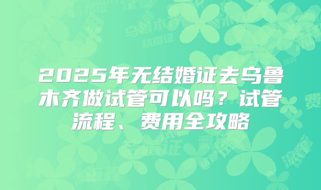 2025年无结婚证去乌鲁木齐做试管可以吗？试管流程、费用全攻略