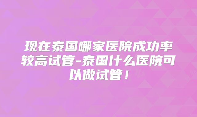现在泰国哪家医院成功率较高试管-泰国什么医院可以做试管！