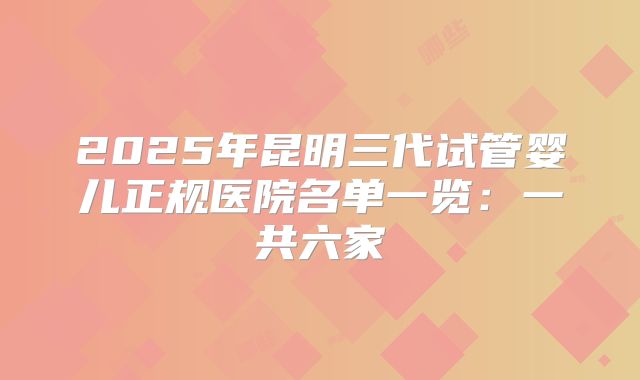 2025年昆明三代试管婴儿正规医院名单一览:一共六家