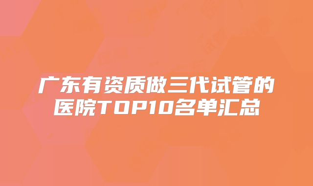 广东有资质做三代试管的医院TOP10名单汇总