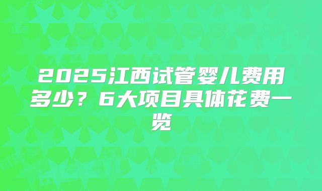 2025江西试管婴儿费用多少?6大项目具体花费一览