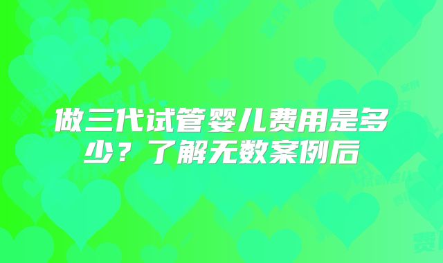 做三代试管婴儿费用是多少？了解无数案例后