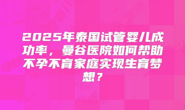 2025年泰国试管婴儿成功率，曼谷医院如何帮助不孕不育家庭实现生育梦想？