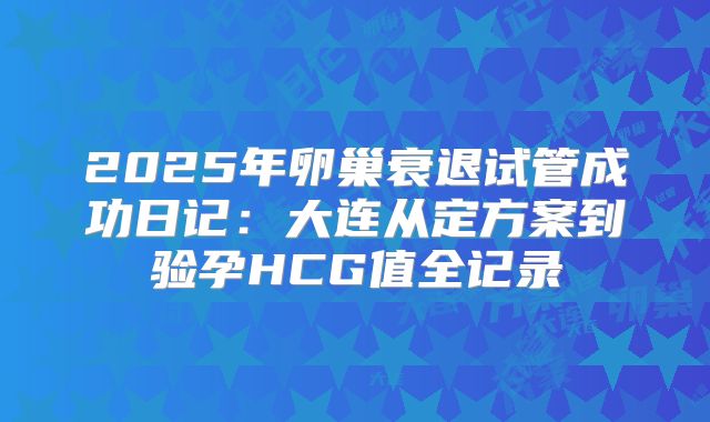 2025年卵巢衰退试管成功日记：大连从定方案到验孕HCG值全记录