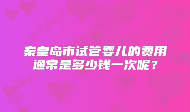秦皇岛市试管婴儿的费用通常是多少钱一次呢?