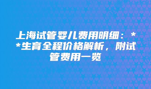 上海试管婴儿费用明细：**生育全程价格解析，附试管费用一览