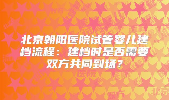 北京朝阳医院试管婴儿建档流程:建档时是否需要双方共同到场?