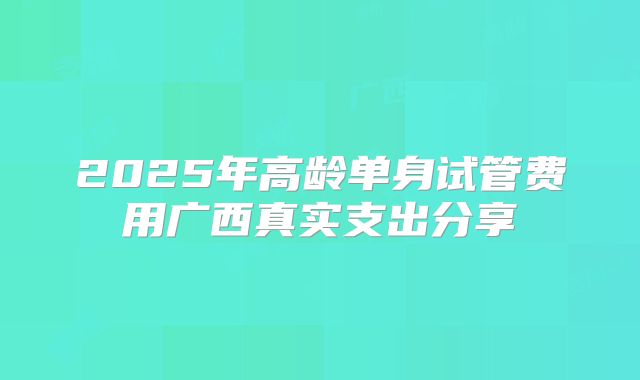 2025年高龄单身试管费用广西真实支出分享