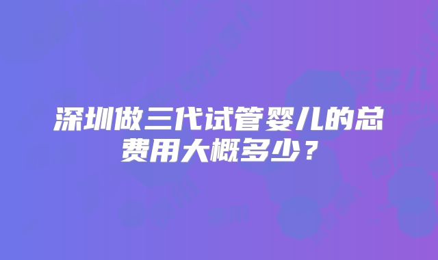 深圳做三代试管婴儿的总费用大概多少？