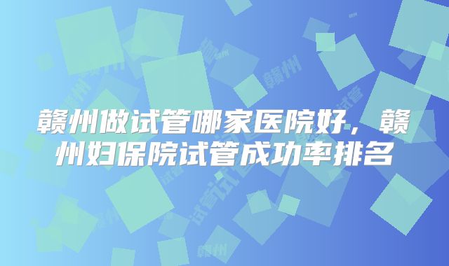 赣州做试管哪家医院好，赣州妇保院试管成功率排名